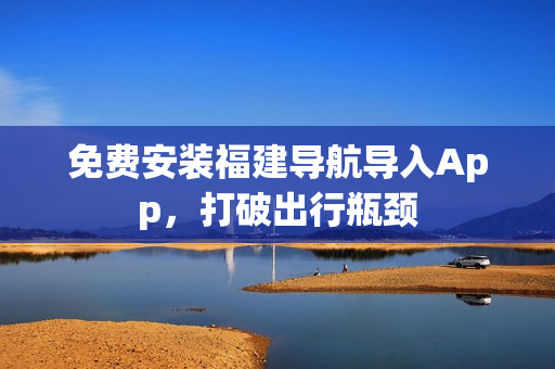 免费安装福建导航导入App，打破出行瓶颈