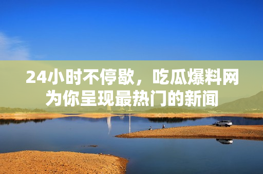 24小时不停歇，吃瓜爆料网为你呈现最热门的新闻