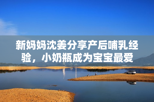 新妈妈沈姜分享产后哺乳经验，小奶瓶成为宝宝最爱