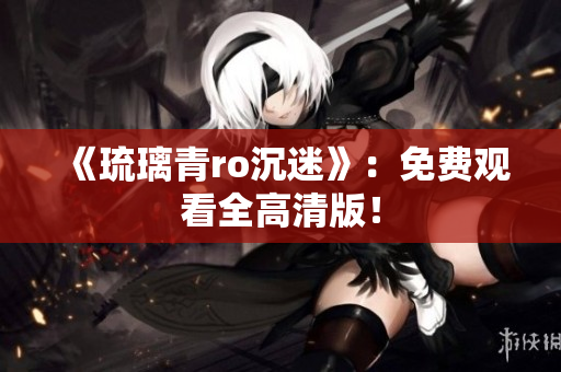 《琉璃青ro沉迷》：免费观看全高清版！