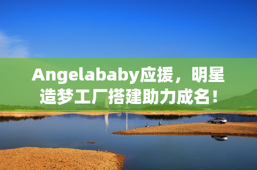 Angelababy应援，明星造梦工厂搭建助力成名！