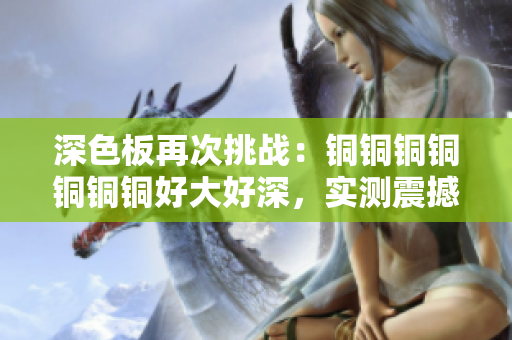 深色板再次挑战：铜铜铜铜铜铜铜好大好深，实测震撼！