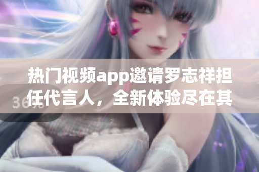 热门视频app邀请罗志祥担任代言人，全新体验尽在其中