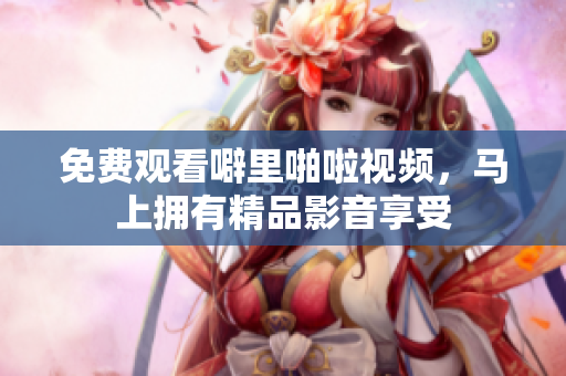 免费观看噼里啪啦视频，马上拥有精品影音享受