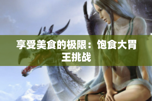 享受美食的极限：饱食大胃王挑战
