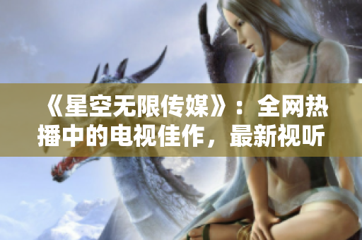 《星空无限传媒》：全网热播中的电视佳作，最新视听体验