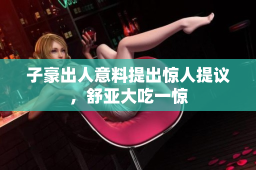 子豪出人意料提出惊人提议，舒亚大吃一惊