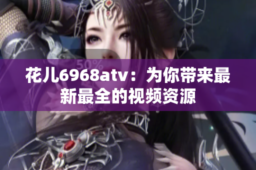 花儿6968atv：为你带来最新最全的视频资源