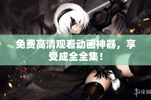 免费高清观看动画神器，享受成全全集！