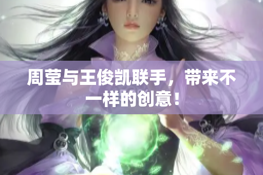 周莹与王俊凯联手，带来不一样的创意！