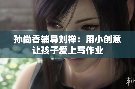 孙尚香辅导刘禅：用小创意让孩子爱上写作业