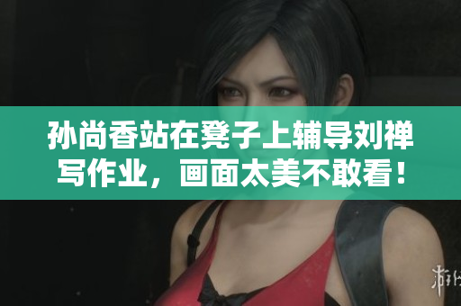 孙尚香站在凳子上辅导刘禅写作业，画面太美不敢看！