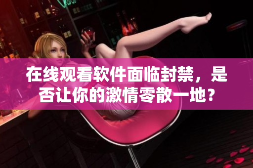 在线观看软件面临封禁，是否让你的激情零散一地？