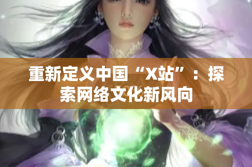 重新定义中国“X站”：探索网络文化新风向