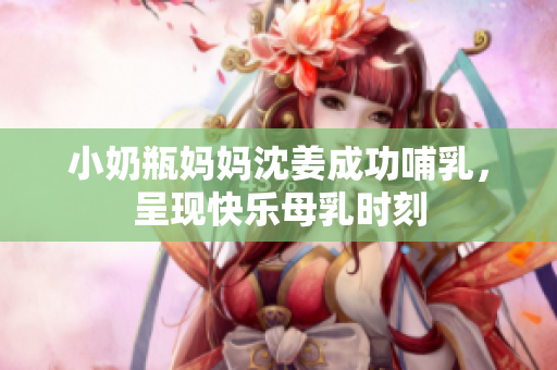 小奶瓶妈妈沈姜成功哺乳，呈现快乐母乳时刻