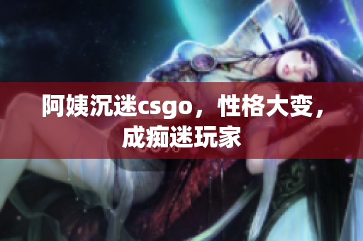 阿姨沉迷csgo，性格大变，成痴迷玩家