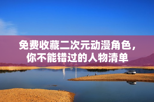 免费收藏二次元动漫角色，你不能错过的人物清单