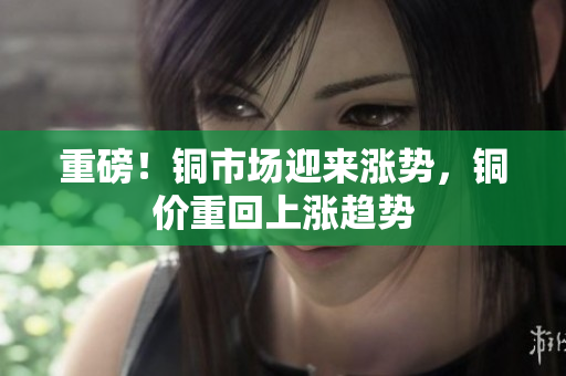 重磅！铜市场迎来涨势，铜价重回上涨趋势