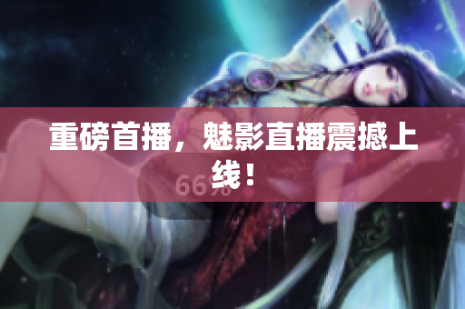 重磅首播，魅影直播震撼上线！