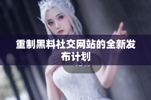 重制黑料社交网站的全新发布计划