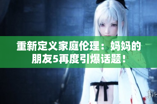 重新定义家庭伦理：妈妈的朋友5再度引爆话题！