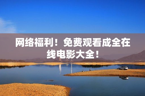 网络福利！免费观看成全在线电影大全！
