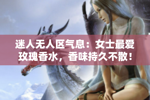 迷人无人区气息：女士最爱玫瑰香水，香味持久不散！
