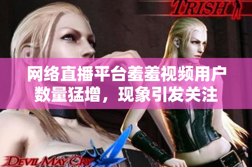 网络直播平台羞羞视频用户数量猛增，现象引发关注