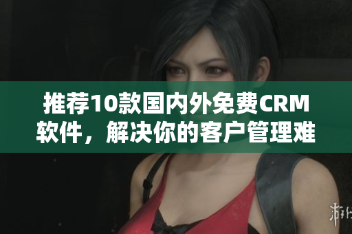 推荐10款国内外免费CRM软件，解决你的客户管理难题！