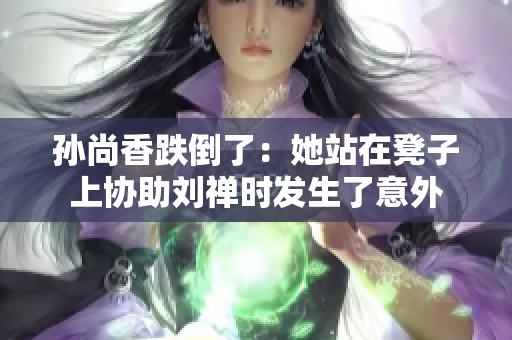 孙尚香跌倒了：她站在凳子上协助刘禅时发生了意外
