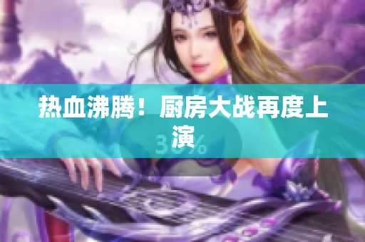 热血沸腾！厨房大战再度上演