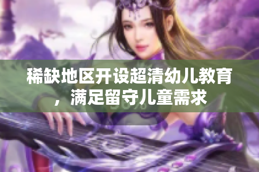 稀缺地区开设超清幼儿教育，满足留守儿童需求