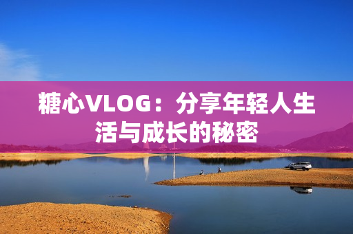 糖心VLOG：分享年轻人生活与成长的秘密
