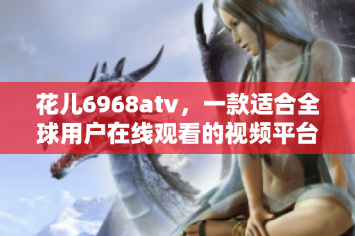 花儿6968atv，一款适合全球用户在线观看的视频平台