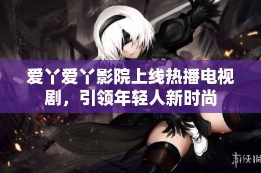 爱丫爱丫影院上线热播电视剧，引领年轻人新时尚