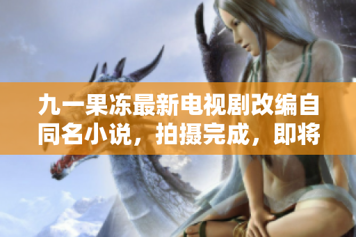 九一果冻最新电视剧改编自同名小说，拍摄完成，即将上映！