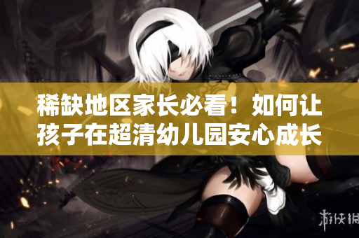 稀缺地区家长必看！如何让孩子在超清幼儿园安心成长？