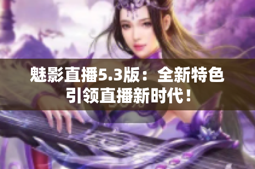 魅影直播5.3版：全新特色引领直播新时代！