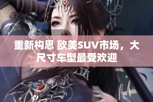 重新构思 欧美SUV市场，大尺寸车型最受欢迎