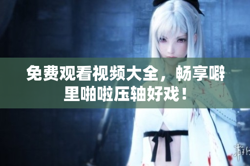 免费观看视频大全，畅享噼里啪啦压轴好戏！