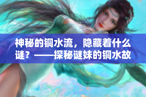神秘的铜水流，隐藏着什么谜？——探秘谜妹的铜水故事