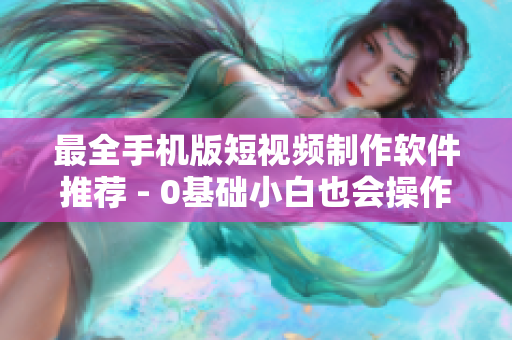 最全手机版短视频制作软件推荐 - 0基础小白也会操作