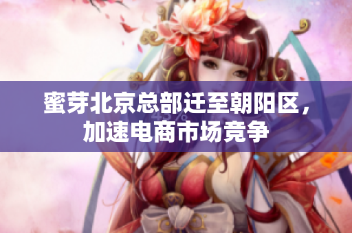 蜜芽北京总部迁至朝阳区，加速电商市场竞争