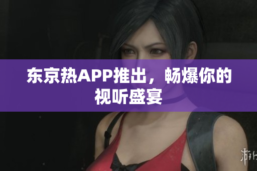 东京热APP推出，畅爆你的视听盛宴