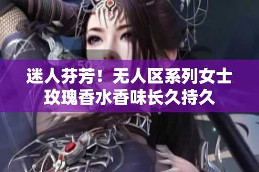 迷人芬芳！无人区系列女士玫瑰香水香味长久持久