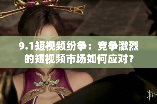 9.1短视频纷争：竞争激烈的短视频市场如何应对？