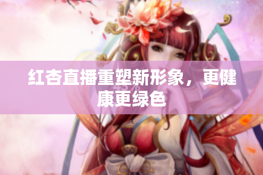 红杏直播重塑新形象，更健康更绿色
