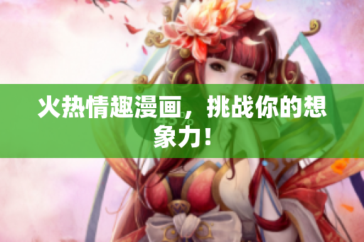 火热情趣漫画，挑战你的想象力！