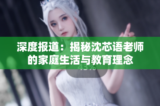 深度报道：揭秘沈芯语老师的家庭生活与教育理念