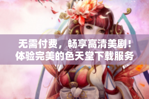 无需付费，畅享高清美剧！体验完美的色天堂下载服务